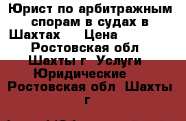 Юрист по арбитражным спорам в судах в Шахтах   › Цена ­ 10 000 - Ростовская обл., Шахты г. Услуги » Юридические   . Ростовская обл.,Шахты г.